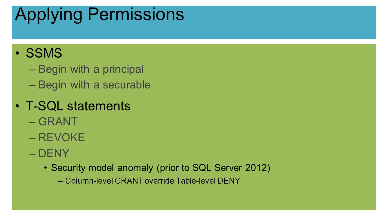 Applying Permissions SSMS –Begin with a principal –Begin with a securable T-SQL statements –GRANT –REVOKE –DENY Security model anomaly (prior to SQL Server 2012) –Column-level GRANT override Table-level DENY