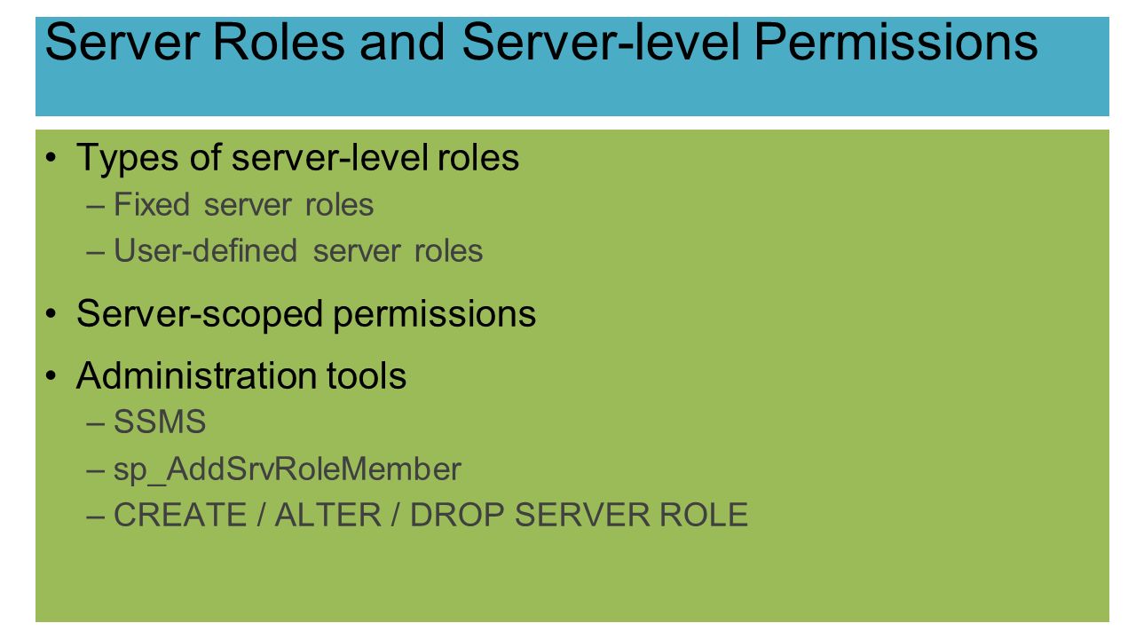 Server Roles and Server-level Permissions Types of server-level roles –Fixed server roles –User-defined server roles Server-scoped permissions Administration tools –SSMS –sp_AddSrvRoleMember –CREATE / ALTER / DROP SERVER ROLE