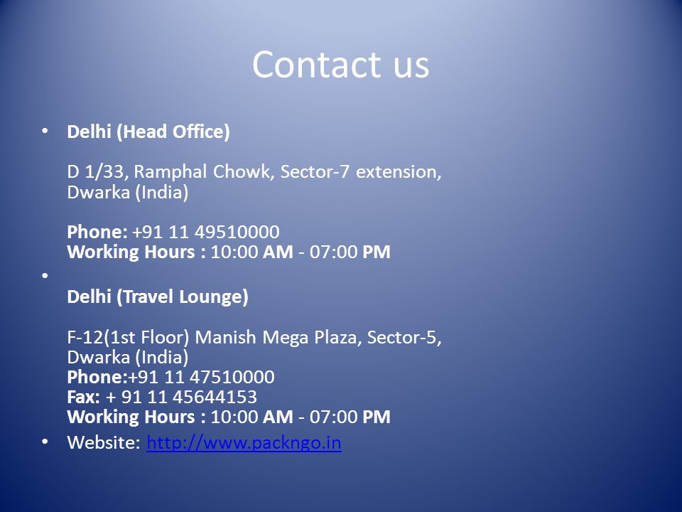 Contact us Delhi (Head Office) D 1/33, Ramphal Chowk, Sector-7 extension, Dwarka (India) Phone: Working Hours : 10:00 AM - 07:00 PM Delhi (Travel Lounge) F-12(1st Floor) Manish Mega Plaza, Sector-5, Dwarka (India) Phone: Fax: Working Hours : 10:00 AM - 07:00 PM Website: