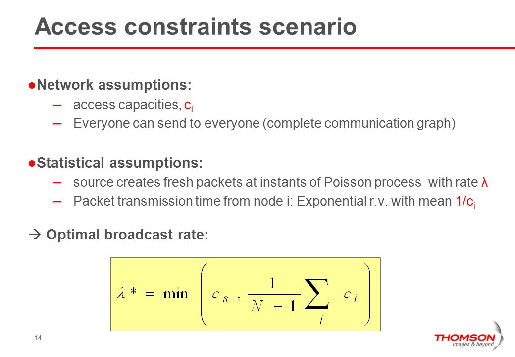 14 Access constraints scenario Network assumptions: – access capacities, c i – Everyone can send to everyone (complete communication graph) Statistical assumptions: – source creates fresh packets at instants of Poisson process with rate λ – Packet transmission time from node i: Exponential r.v.