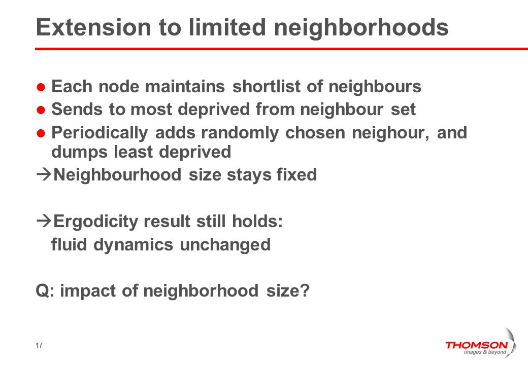 17 Extension to limited neighborhoods Each node maintains shortlist of neighbours Sends to most deprived from neighbour set Periodically adds randomly chosen neighour, and dumps least deprived  Neighbourhood size stays fixed  Ergodicity result still holds: fluid dynamics unchanged Q: impact of neighborhood size