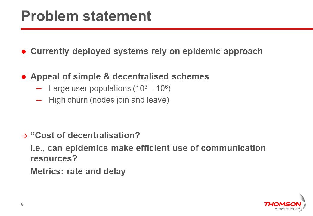 6 Problem statement Currently deployed systems rely on epidemic approach Appeal of simple & decentralised schemes – Large user populations (10 3 – 10 6 ) – High churn (nodes join and leave)  Cost of decentralisation.
