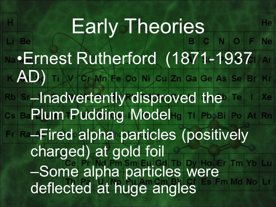 Ernest Rutherford ( AD) –Inadvertently disproved the Plum Pudding Model –Fired alpha particles (positively charged) at gold foil –Some alpha particles were deflected at huge angles