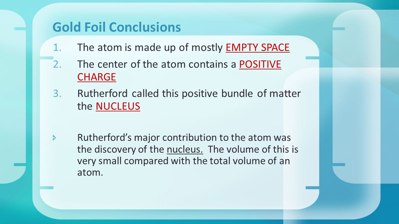 Gold Foil Conclusions 1.The atom is made up of mostly EMPTY SPACE 2.The center of the atom contains a POSITIVE CHARGE 3.Rutherford called this positive bundle of matter the NUCLEUS  Rutherford’s major contribution to the atom was the discovery of the nucleus.