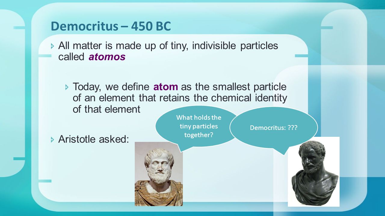  All matter is made up of tiny, indivisible particles called atomos  Today, we define atom as the smallest particle of an element that retains the chemical identity of that element  Aristotle asked: Democritus – 450 BC What holds the tiny particles together.