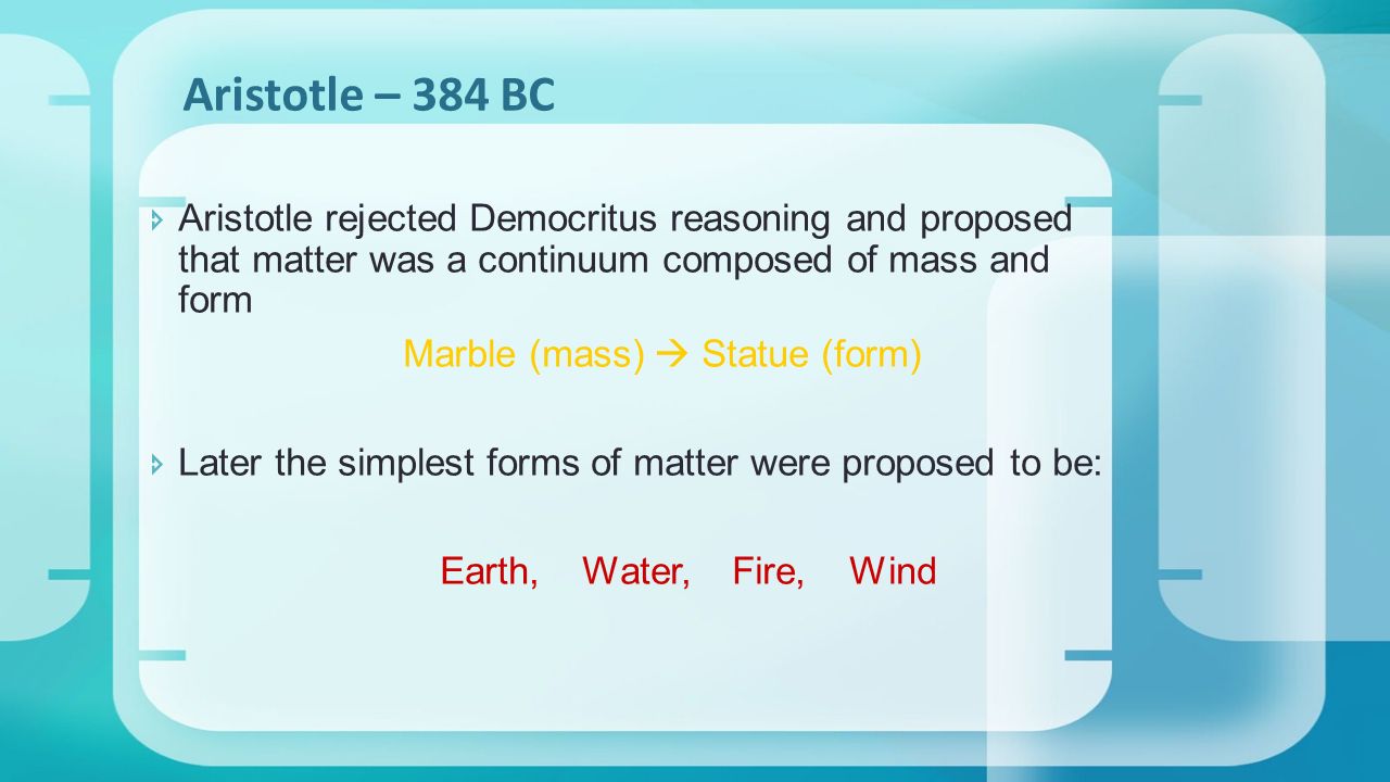  Aristotle rejected Democritus reasoning and proposed that matter was a continuum composed of mass and form Marble (mass)  Statue (form)  Later the simplest forms of matter were proposed to be: Earth, Water, Fire, Wind Aristotle – 384 BC