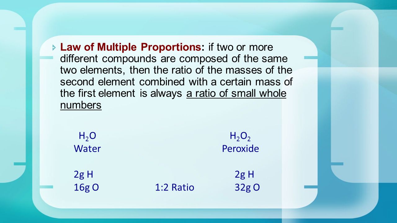  Law of Multiple Proportions: if two or more different compounds are composed of the same two elements, then the ratio of the masses of the second element combined with a certain mass of the first element is always a ratio of small whole numbers H 2 O H 2 O 2 Water Peroxide 2g H 16g O 1:2 Ratio 32g O