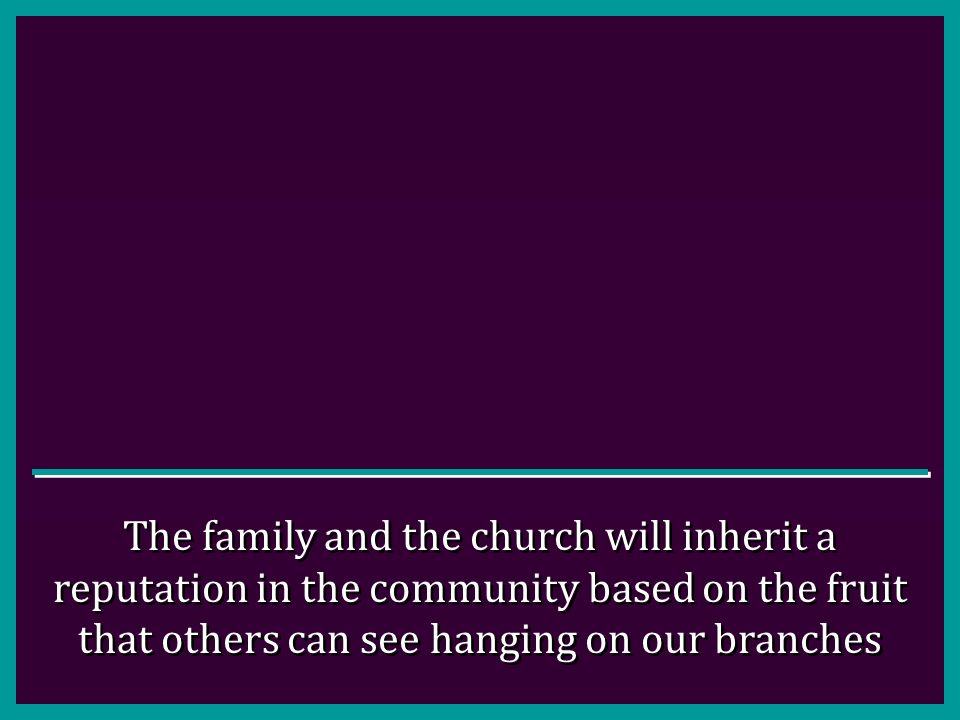 The family and the church will inherit a reputation in the community based on the fruit that others can see hanging on our branches