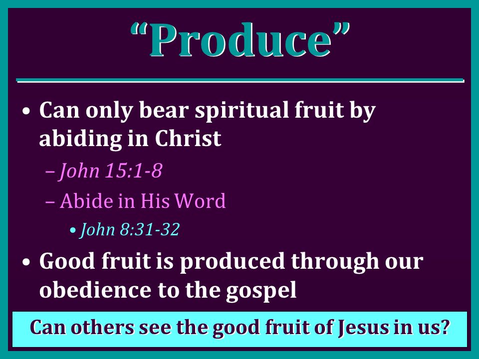 Produce Can only bear spiritual fruit by abiding in Christ –John 15:1-8 –Abide in His Word John 8:31-32 Good fruit is produced through our obedience to the gospel Can others see the good fruit of Jesus in us