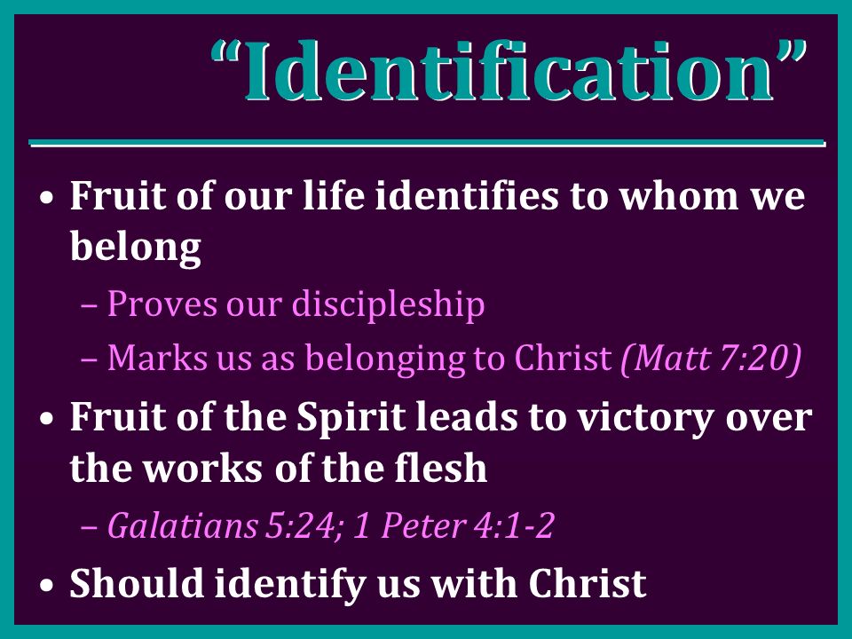 Identification Fruit of our life identifies to whom we belong –Proves our discipleship –Marks us as belonging to Christ (Matt 7:20) Fruit of the Spirit leads to victory over the works of the flesh –Galatians 5:24; 1 Peter 4:1-2 Should identify us with Christ