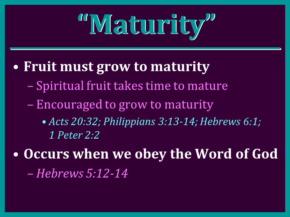 Maturity Fruit must grow to maturity –Spiritual fruit takes time to mature –Encouraged to grow to maturity Acts 20:32; Philippians 3:13-14; Hebrews 6:1; 1 Peter 2:2 Occurs when we obey the Word of God –Hebrews 5:12-14