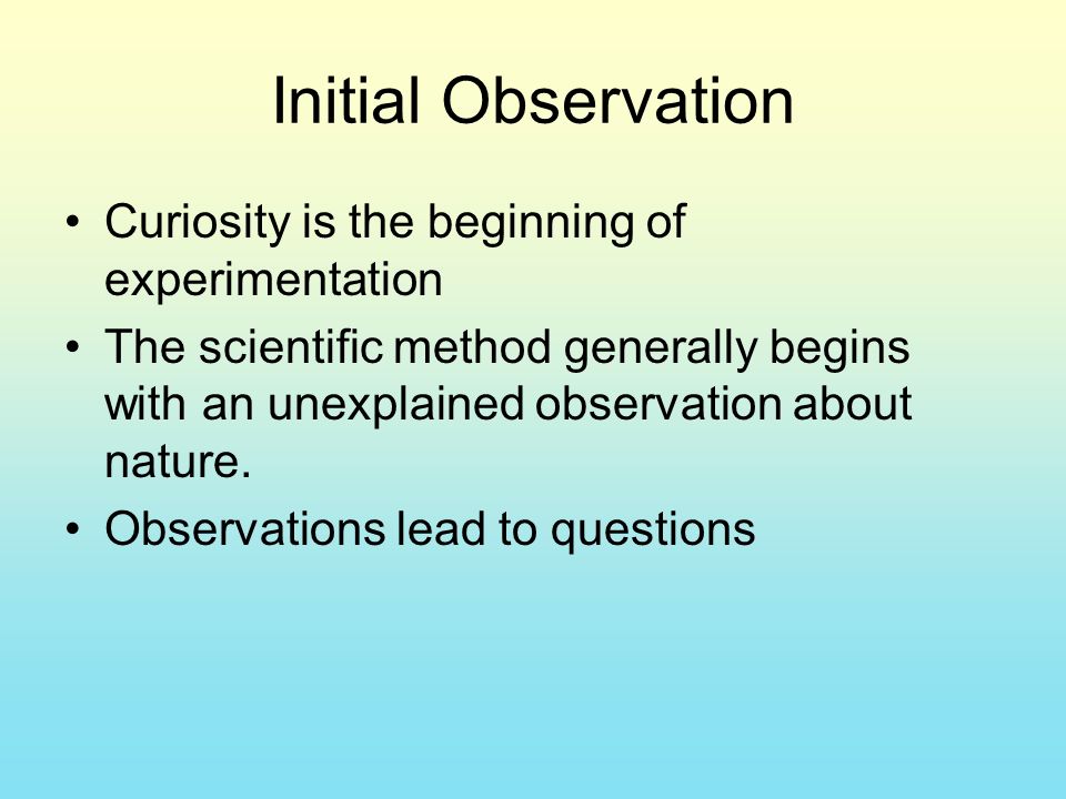 Initial Observation Curiosity is the beginning of experimentation The scientific method generally begins with an unexplained observation about nature.
