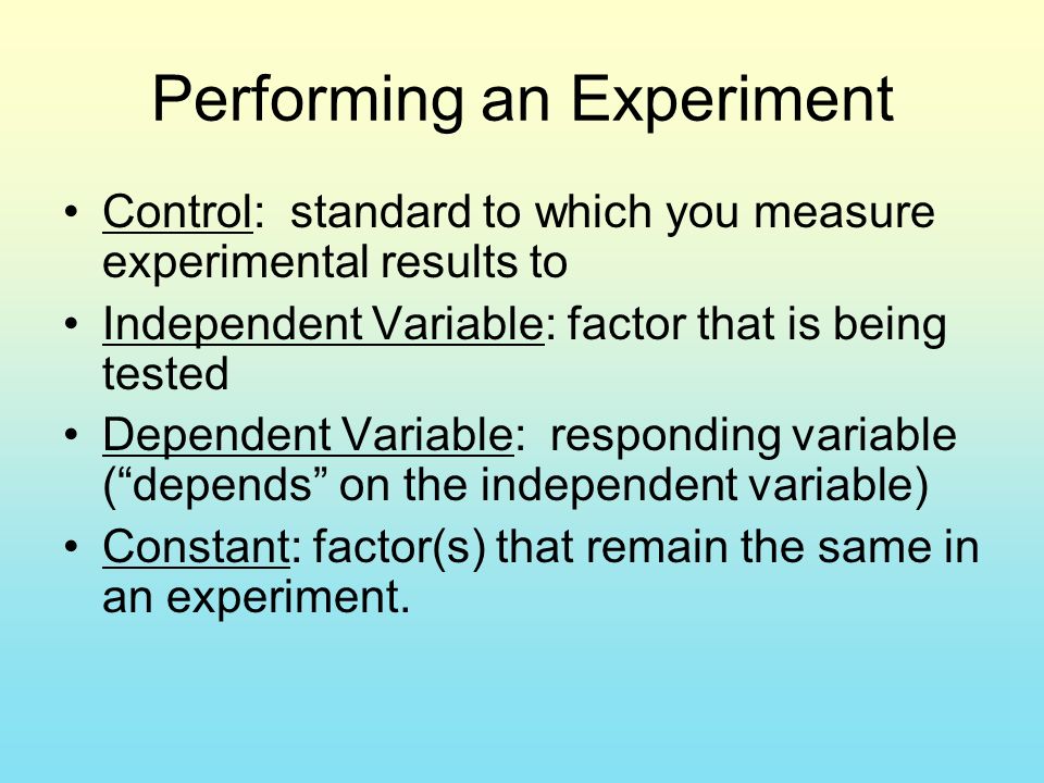 Performing an Experiment Control: standard to which you measure experimental results to Independent Variable: factor that is being tested Dependent Variable: responding variable ( depends on the independent variable) Constant: factor(s) that remain the same in an experiment.