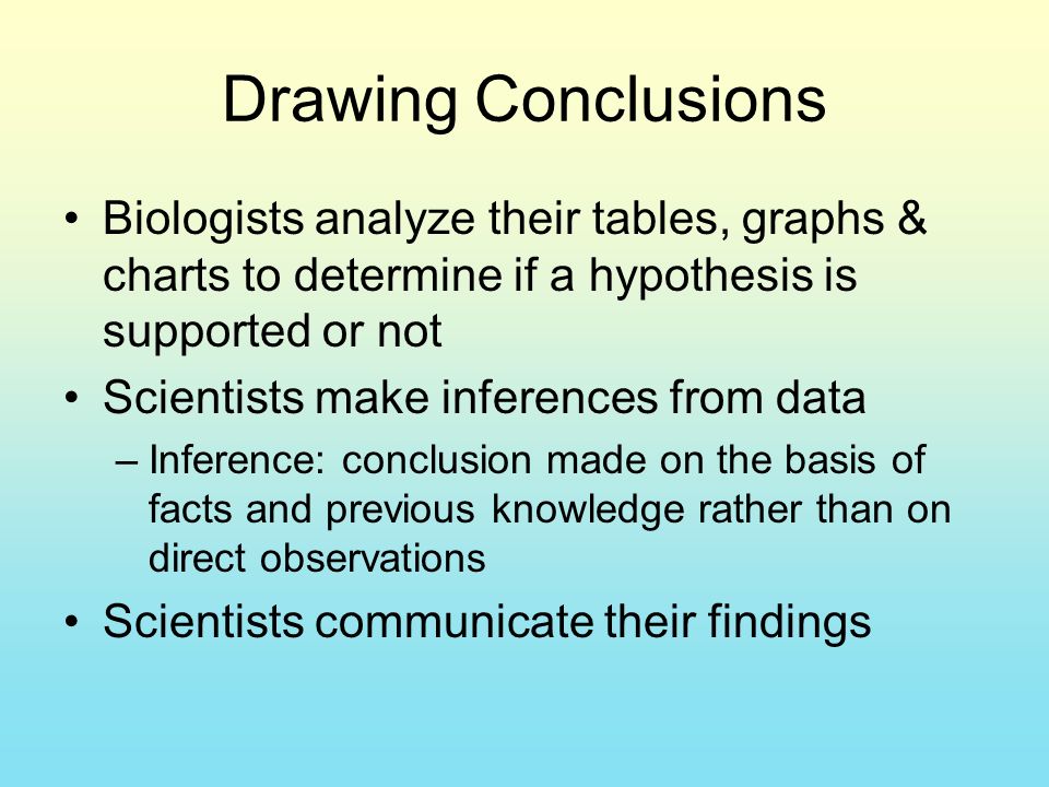 Drawing Conclusions Biologists analyze their tables, graphs & charts to determine if a hypothesis is supported or not Scientists make inferences from data –Inference: conclusion made on the basis of facts and previous knowledge rather than on direct observations Scientists communicate their findings