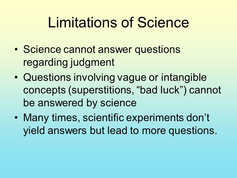 Limitations of Science Science cannot answer questions regarding judgment Questions involving vague or intangible concepts (superstitions, bad luck ) cannot be answered by science Many times, scientific experiments don’t yield answers but lead to more questions.