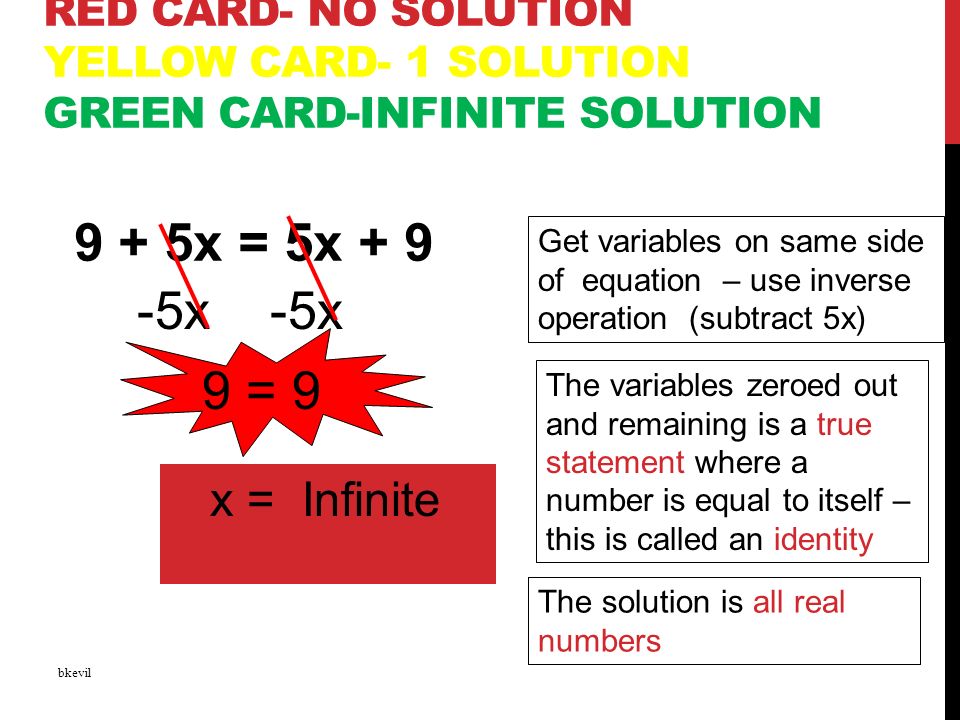 RED CARD- NO SOLUTION YELLOW CARD- 1 SOLUTION GREEN CARD-INFINITE SOLUTION 9 + 5x = 5x + 9 bkevil -5x -5x Get variables on same side of equation – use inverse operation (subtract 5x) The variables zeroed out and remaining is a true statement where a number is equal to itself – this is called an identity 9 = 9 x = Infinite The solution is all real numbers