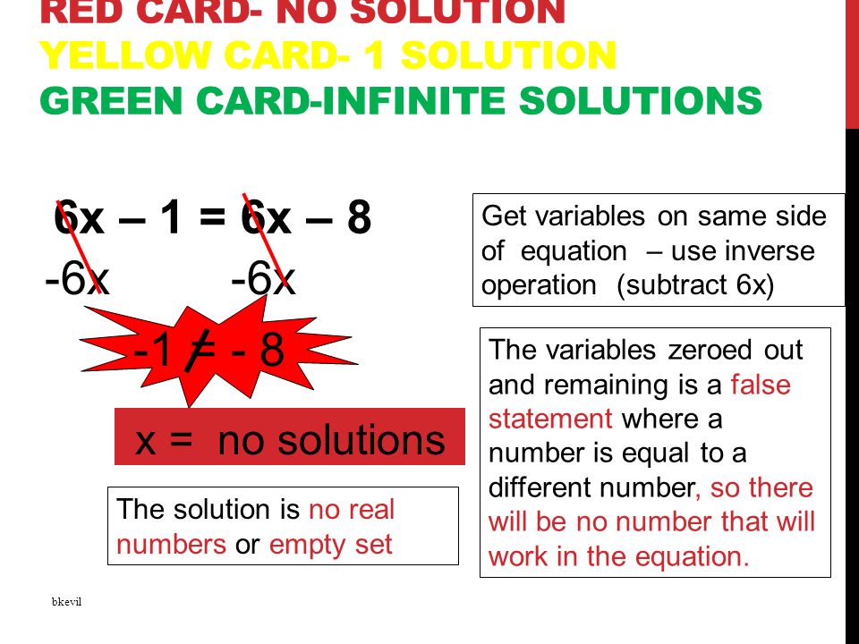 RED CARD- NO SOLUTION YELLOW CARD- 1 SOLUTION GREEN CARD-INFINITE SOLUTIONS 6x – 1 = 6x – 8 bkevil -6x Get variables on same side of equation – use inverse operation (subtract 6x) The variables zeroed out and remaining is a false statement where a number is equal to a different number, so there will be no number that will work in the equation.