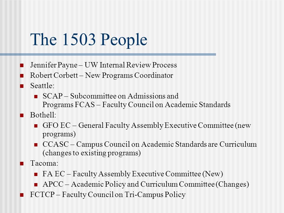 The 1503 People Jennifer Payne – UW Internal Review Process Robert Corbett – New Programs Coordinator Seattle: SCAP – Subcommittee on Admissions and Programs FCAS – Faculty Council on Academic Standards Bothell: GFO EC – General Faculty Assembly Executive Committee (new programs) CCASC – Campus Council on Academic Standards are Curriculum (changes to existing programs) Tacoma: FA EC – Faculty Assembly Executive Committee (New) APCC – Academic Policy and Curriculum Committee (Changes) FCTCP – Faculty Council on Tri-Campus Policy