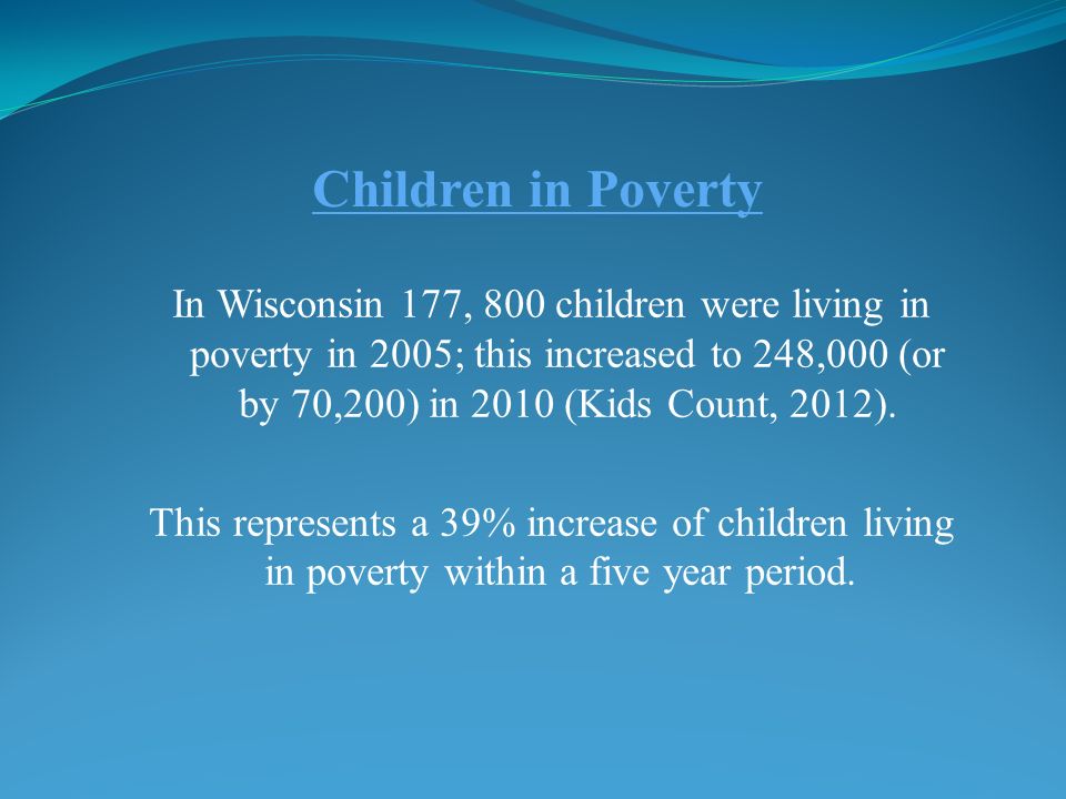 Children in Poverty In Wisconsin 177, 800 children were living in poverty in 2005; this increased to 248,000 (or by 70,200) in 2010 (Kids Count, 2012).