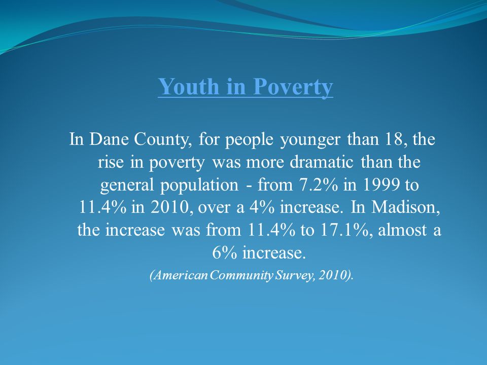 Youth in Poverty In Dane County, for people younger than 18, the rise in poverty was more dramatic than the general population - from 7.2% in 1999 to 11.4% in 2010, over a 4% increase.