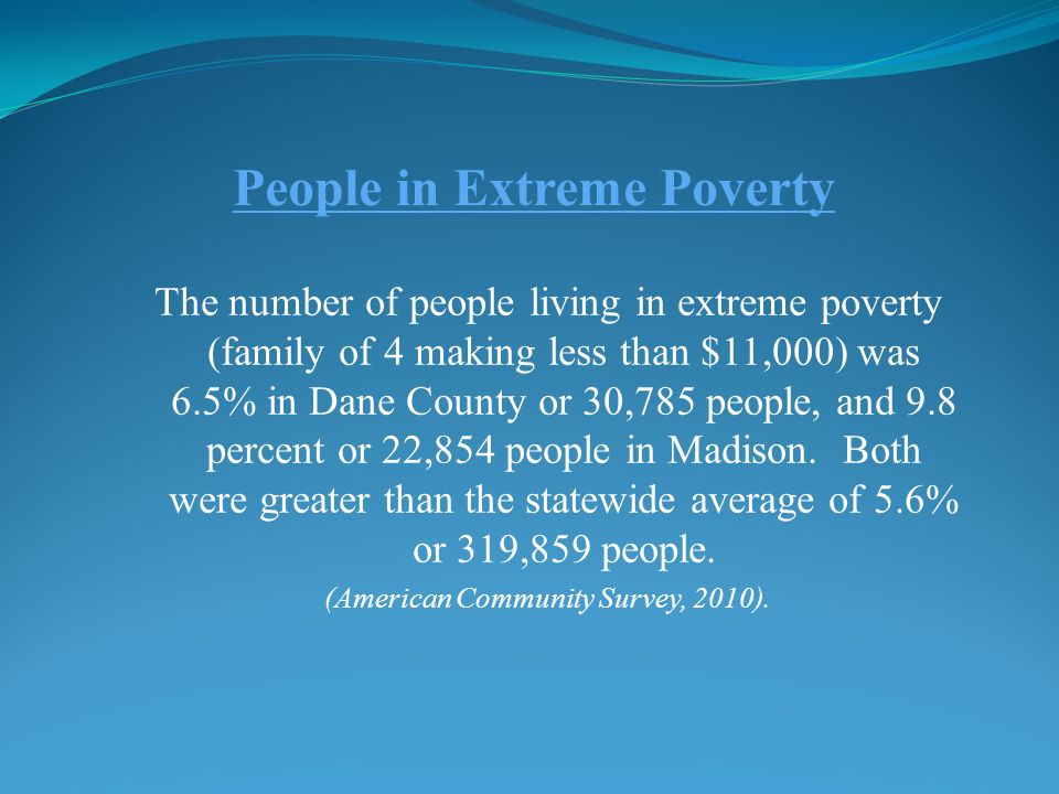 People in Extreme Poverty The number of people living in extreme poverty (family of 4 making less than $11,000) was 6.5% in Dane County or 30,785 people, and 9.8 percent or 22,854 people in Madison.