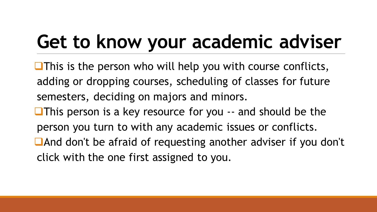 Get to know your academic adviser  This is the person who will help you with course conflicts, adding or dropping courses, scheduling of classes for future semesters, deciding on majors and minors.