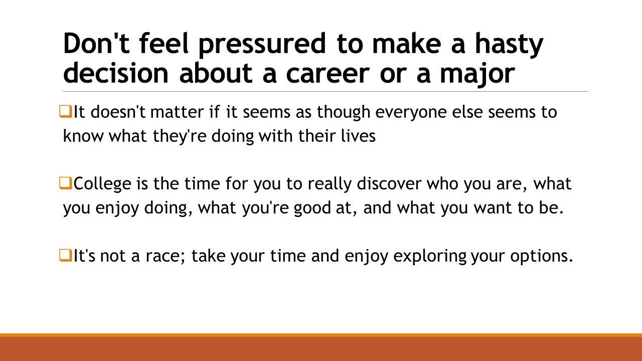 Don t feel pressured to make a hasty decision about a career or a major  It doesn t matter if it seems as though everyone else seems to know what they re doing with their lives  College is the time for you to really discover who you are, what you enjoy doing, what you re good at, and what you want to be.