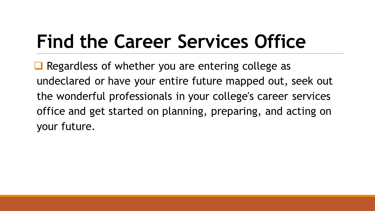 Find the Career Services Office  Regardless of whether you are entering college as undeclared or have your entire future mapped out, seek out the wonderful professionals in your college s career services office and get started on planning, preparing, and acting on your future.