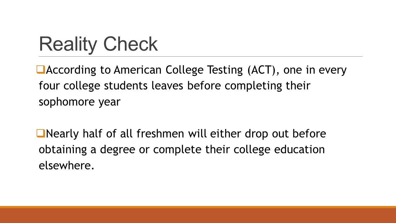 Reality Check  According to American College Testing (ACT), one in every four college students leaves before completing their sophomore year  Nearly half of all freshmen will either drop out before obtaining a degree or complete their college education elsewhere.