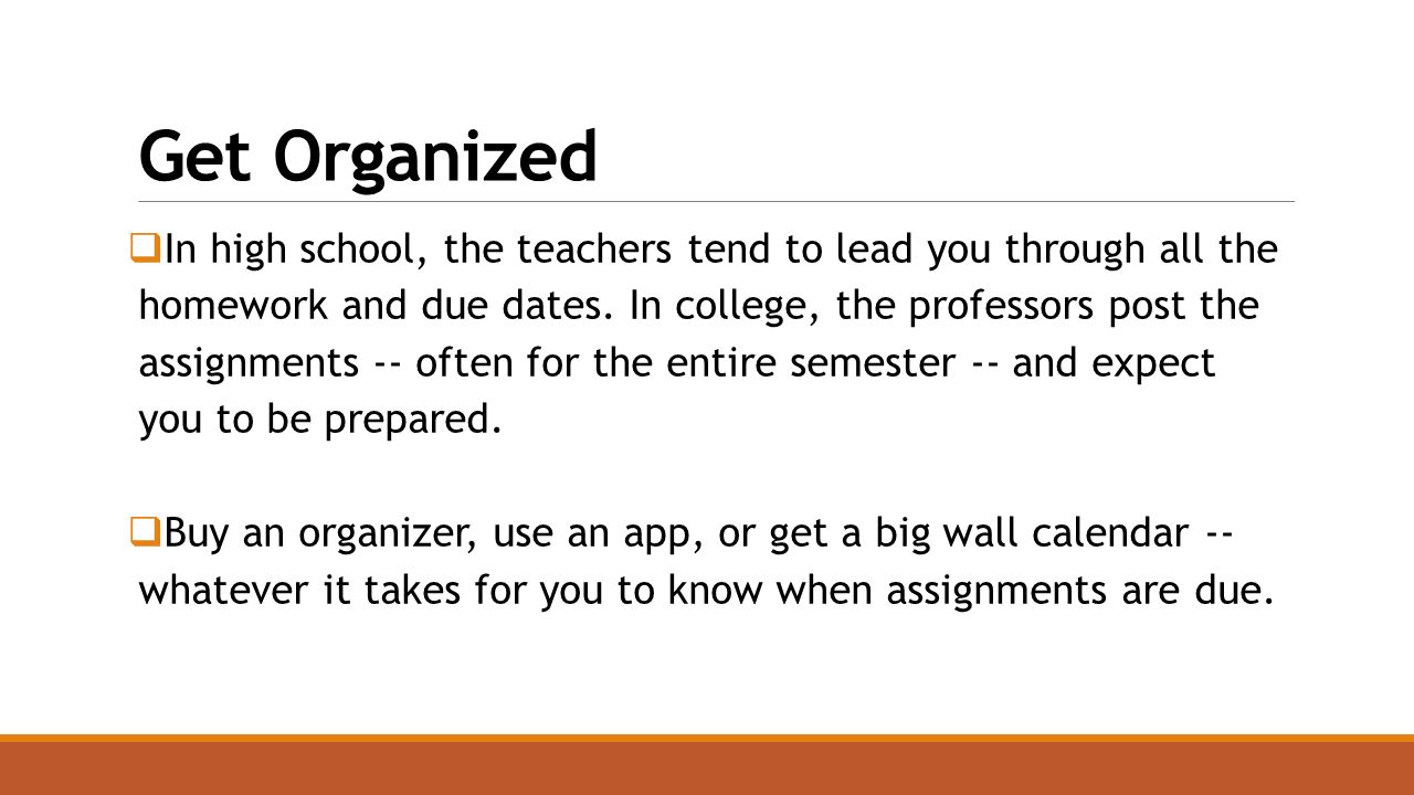 Get Organized  In high school, the teachers tend to lead you through all the homework and due dates.