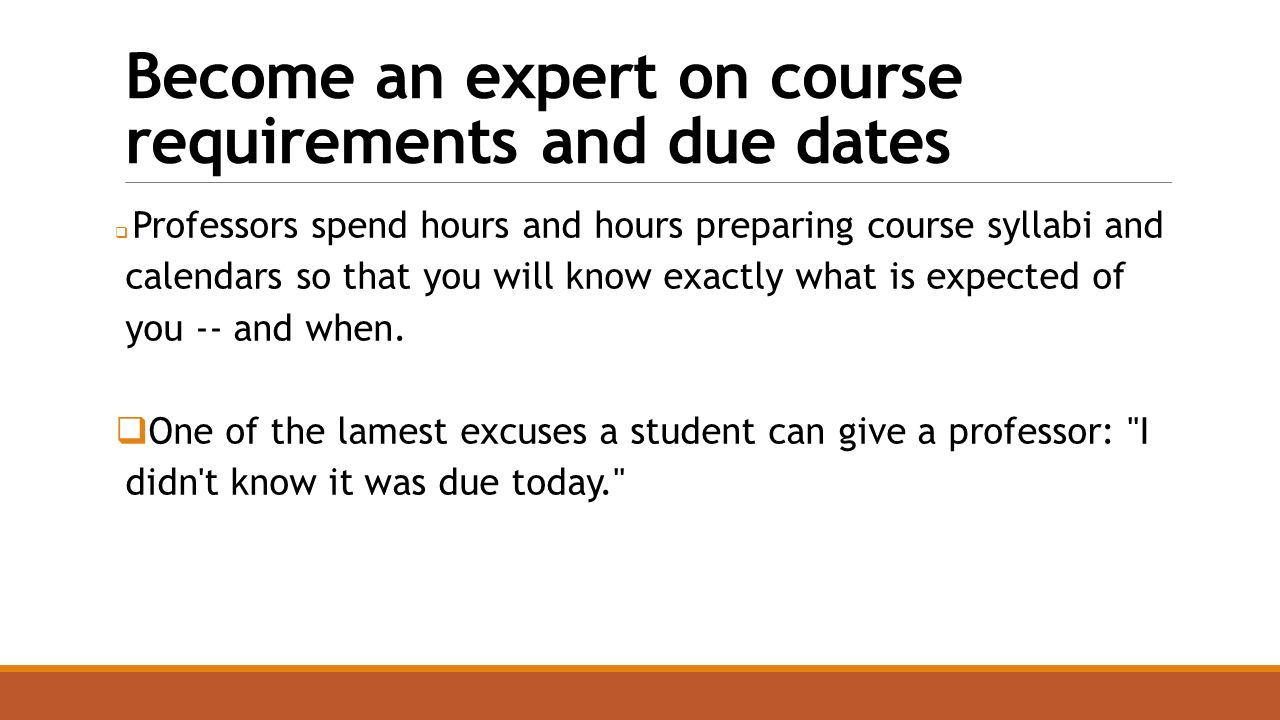 Become an expert on course requirements and due dates  Professors spend hours and hours preparing course syllabi and calendars so that you will know exactly what is expected of you -- and when.