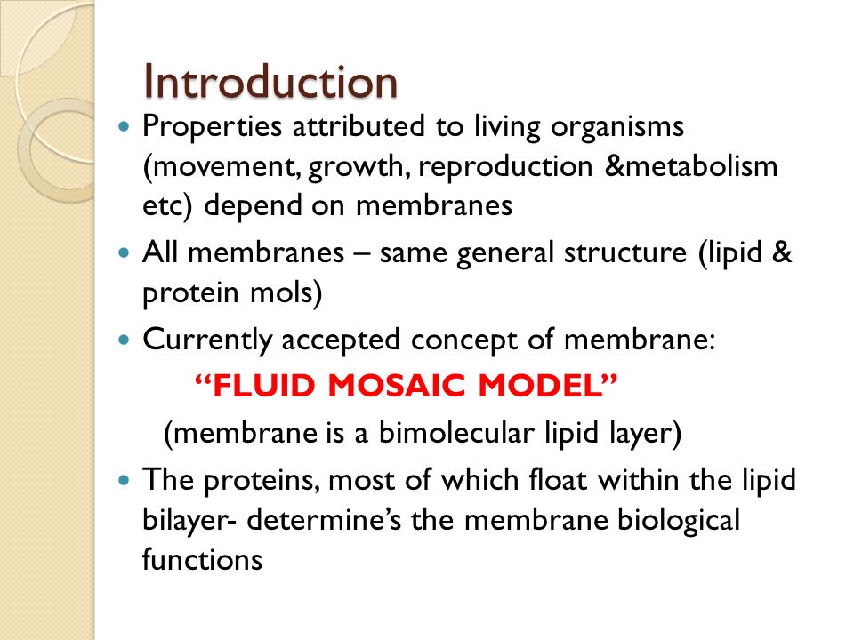 Introduction Properties attributed to living organisms (movement, growth, reproduction &metabolism etc) depend on membranes All membranes – same general structure (lipid & protein mols) Currently accepted concept of membrane: FLUID MOSAIC MODEL (membrane is a bimolecular lipid layer) The proteins, most of which float within the lipid bilayer- determine’s the membrane biological functions
