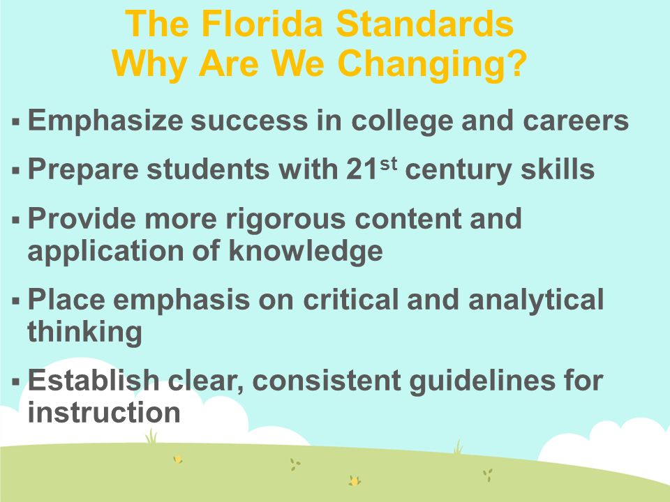  Emphasize success in college and careers  Prepare students with 21 st century skills  Provide more rigorous content and application of knowledge  Place emphasis on critical and analytical thinking  Establish clear, consistent guidelines for instruction The Florida Standards Why Are We Changing