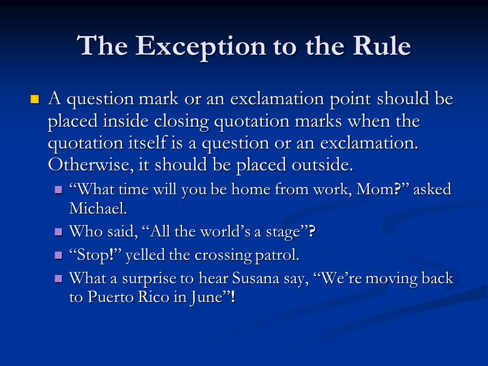 The Exception to the Rule A question mark or an exclamation point should be placed inside closing quotation marks when the quotation itself is a question or an exclamation.
