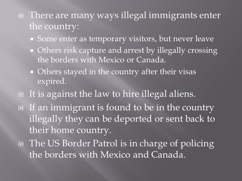  There are many ways illegal immigrants enter the country:  Some enter as temporary visitors, but never leave  Others risk capture and arrest by illegally crossing the borders with Mexico or Canada.