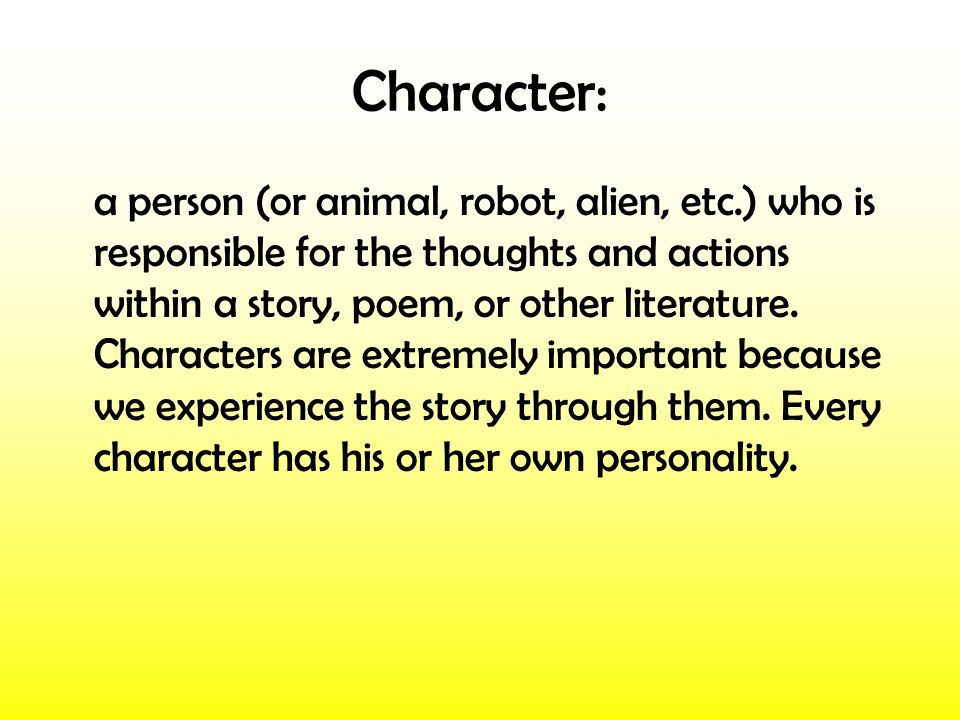Character: a person (or animal, robot, alien, etc.) who is responsible for the thoughts and actions within a story, poem, or other literature.