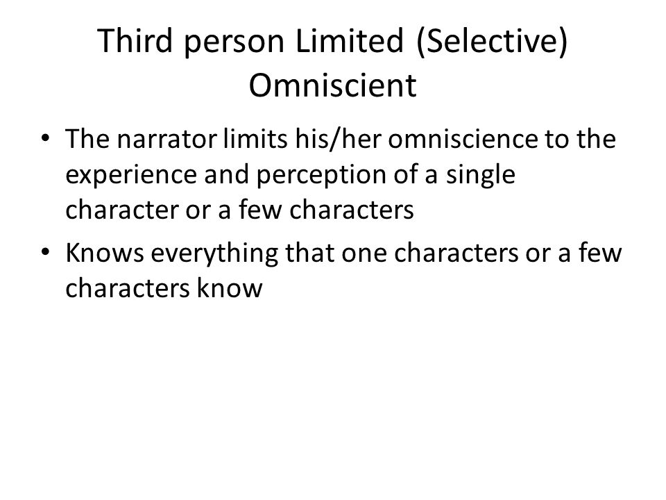 Third person Limited (Selective) Omniscient The narrator limits his/her omniscience to the experience and perception of a single character or a few characters Knows everything that one characters or a few characters know