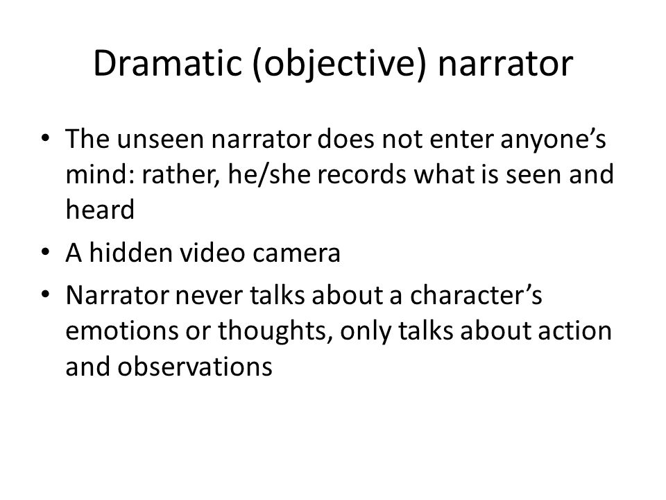 Dramatic (objective) narrator The unseen narrator does not enter anyone’s mind: rather, he/she records what is seen and heard A hidden video camera Narrator never talks about a character’s emotions or thoughts, only talks about action and observations