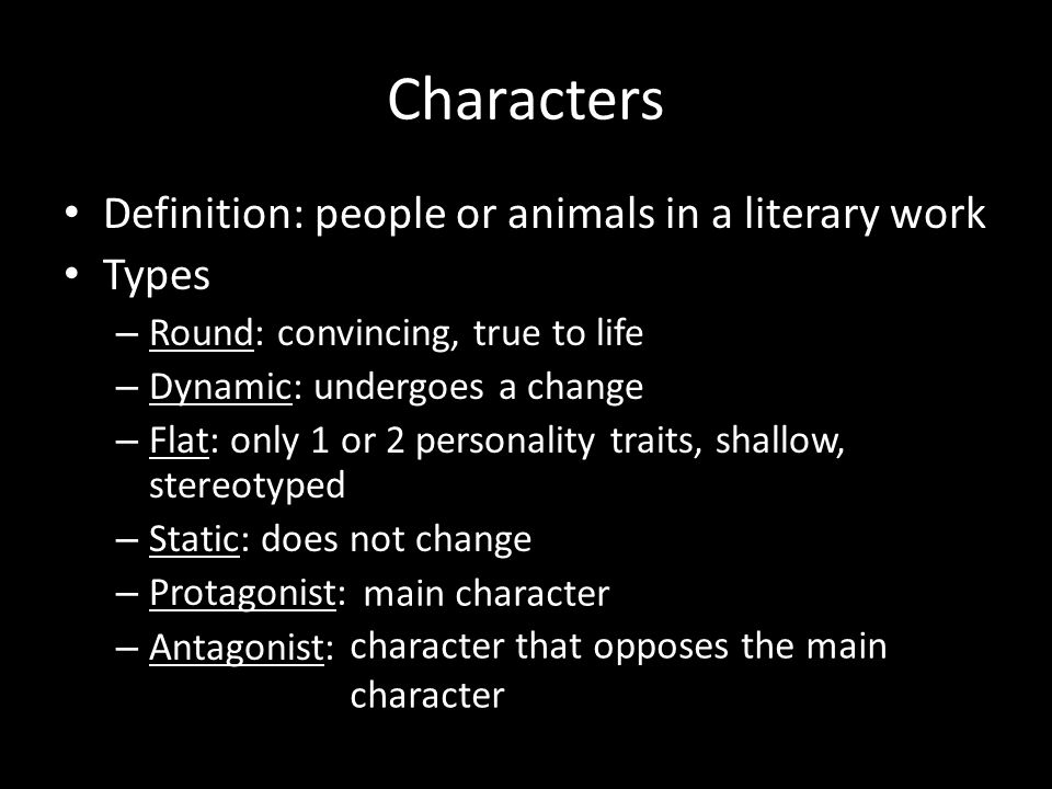 Characters Definition: people or animals in a literary work Types – Round: convincing, true to life – Dynamic: undergoes a change – Flat: only 1 or 2 personality traits, shallow, stereotyped – Static: does not change – Protagonist: – Antagonist: main character character that opposes the main character