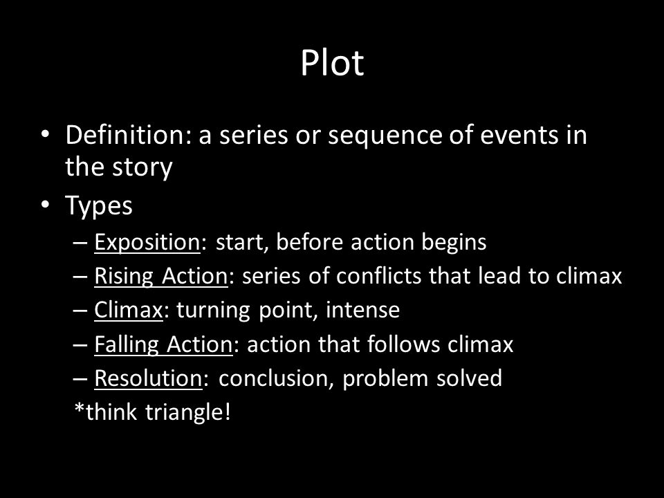 Plot Definition: a series or sequence of events in the story Types – Exposition: start, before action begins – Rising Action: series of conflicts that lead to climax – Climax: turning point, intense – Falling Action: action that follows climax – Resolution: conclusion, problem solved *think triangle!