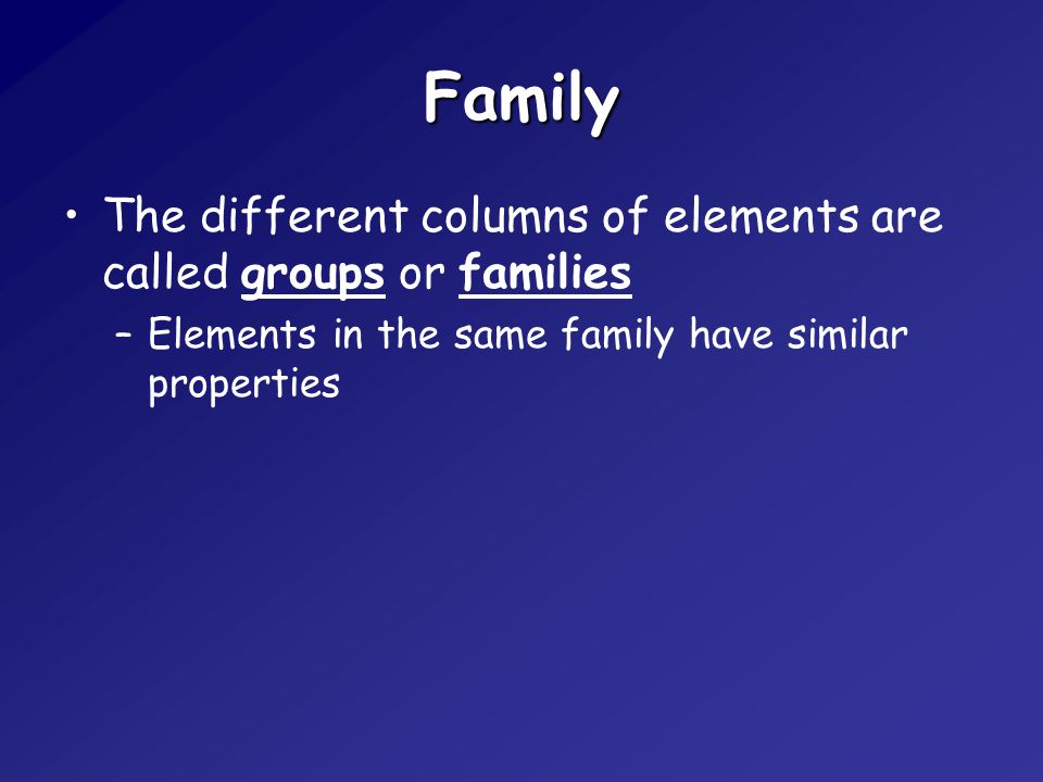 Family The different columns of elements are called groups or families –Elements in the same family have similar properties