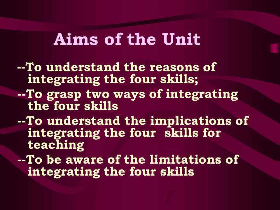 Aims of the Unit -- To understand the reasons of integrating the four skills; --To grasp two ways of integrating the four skills --To understand the implications of integrating the four skills for teaching --To be aware of the limitations of integrating the four skills