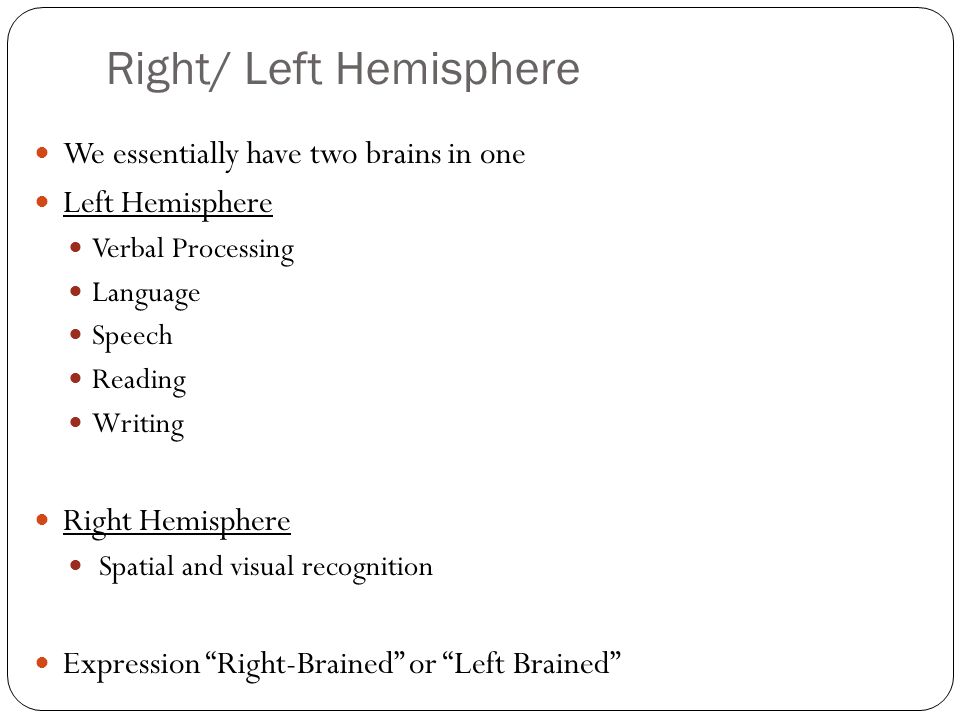 Right/ Left Hemisphere We essentially have two brains in one Left Hemisphere Verbal Processing Language Speech Reading Writing Right Hemisphere Spatial and visual recognition Expression Right-Brained or Left Brained