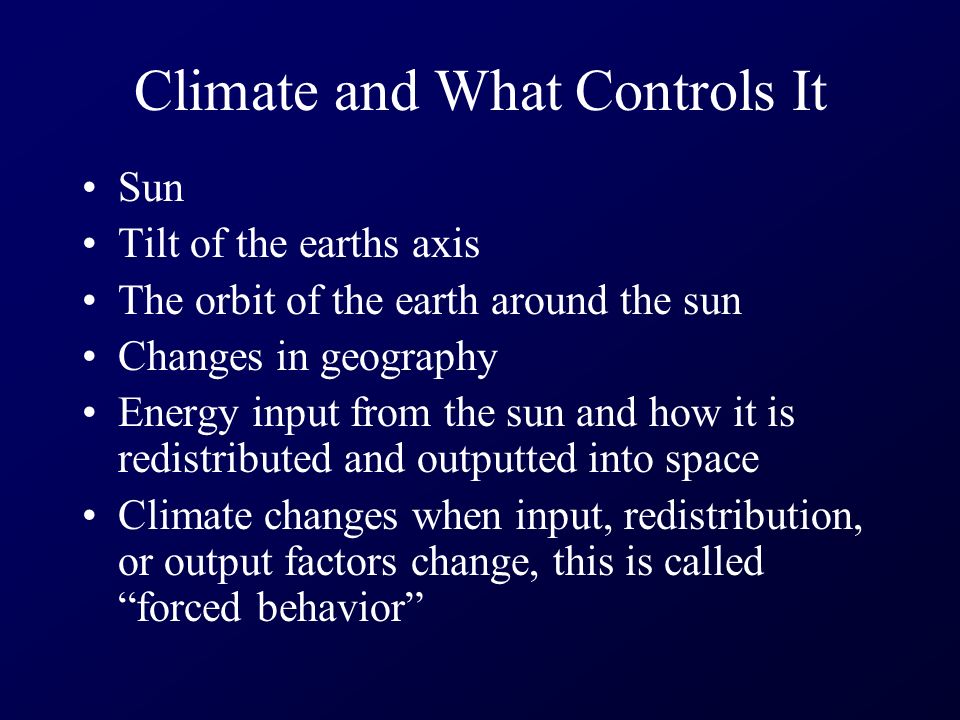 Climate and What Controls It Sun Tilt of the earths axis The orbit of the earth around the sun Changes in geography Energy input from the sun and how it is redistributed and outputted into space Climate changes when input, redistribution, or output factors change, this is called forced behavior
