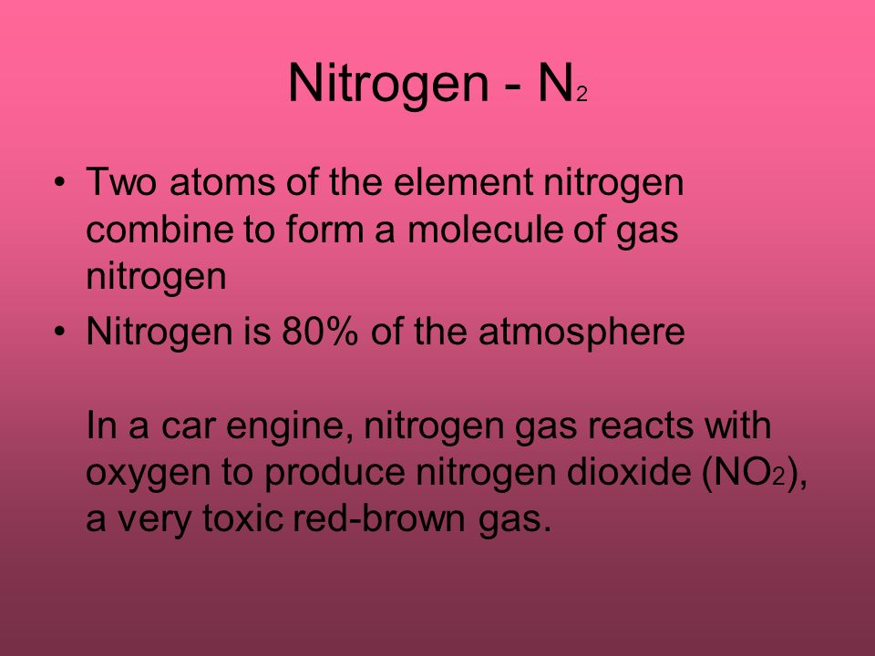 Nitrogen - N 2 Two atoms of the element nitrogen combine to form a molecule of gas nitrogen Nitrogen is 80% of the atmosphere In a car engine, nitrogen gas reacts with oxygen to produce nitrogen dioxide (NO 2 ), a very toxic red-brown gas.