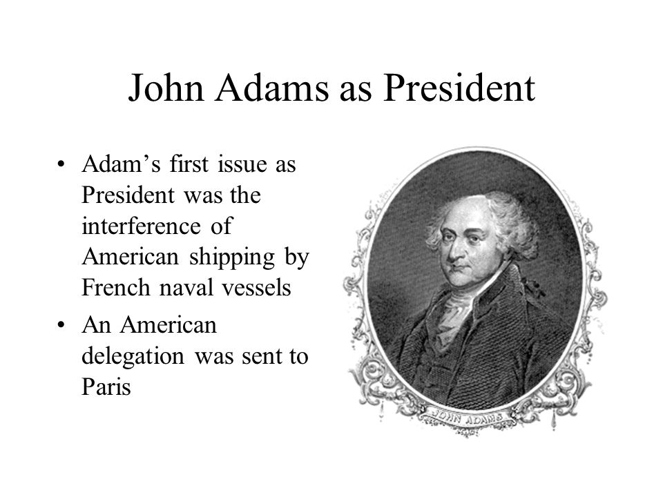 John Adams as President Adam’s first issue as President was the interference of American shipping by French naval vessels An American delegation was sent to Paris