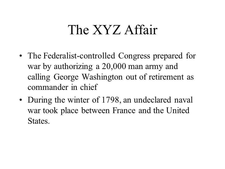 The XYZ Affair The Federalist-controlled Congress prepared for war by authorizing a 20,000 man army and calling George Washington out of retirement as commander in chief During the winter of 1798, an undeclared naval war took place between France and the United States.