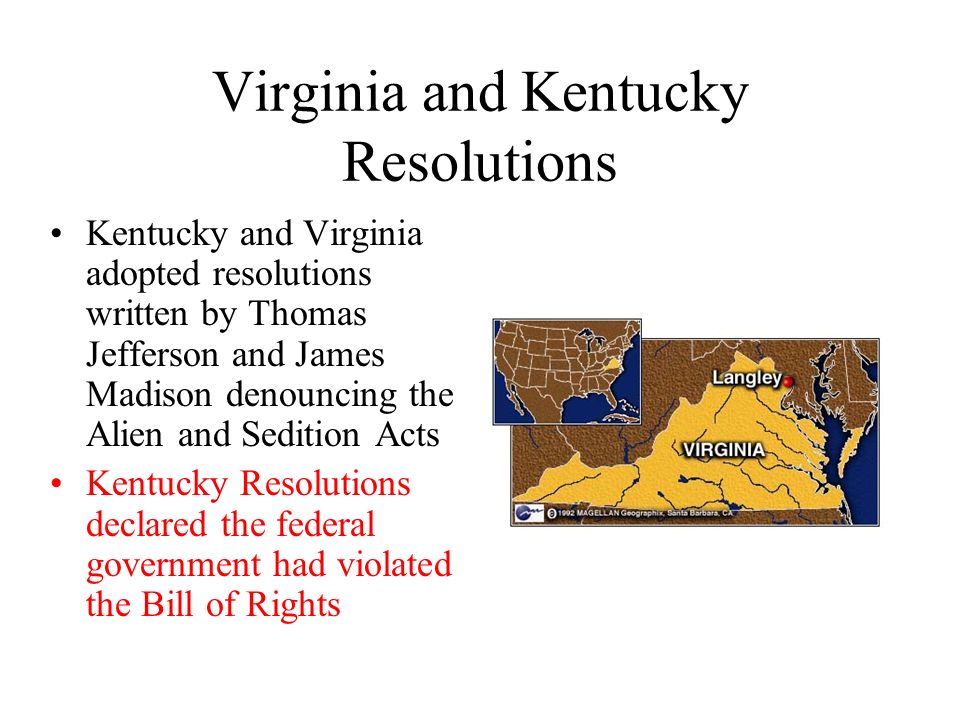 Virginia and Kentucky Resolutions Kentucky and Virginia adopted resolutions written by Thomas Jefferson and James Madison denouncing the Alien and Sedition Acts Kentucky Resolutions declared the federal government had violated the Bill of Rights