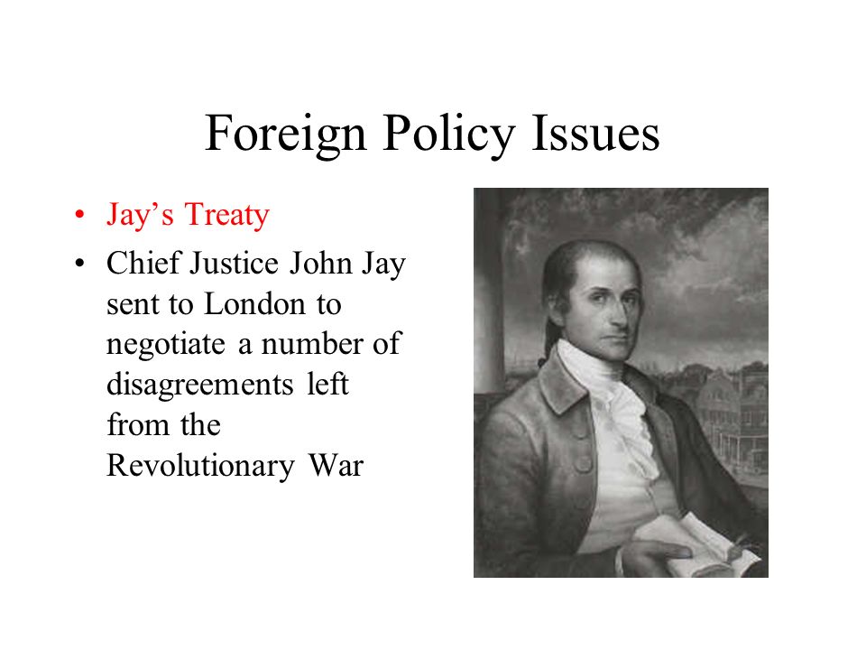 Foreign Policy Issues Jay’s Treaty Chief Justice John Jay sent to London to negotiate a number of disagreements left from the Revolutionary War