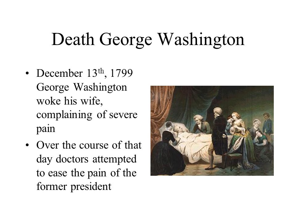 Death George Washington December 13 th, 1799 George Washington woke his wife, complaining of severe pain Over the course of that day doctors attempted to ease the pain of the former president